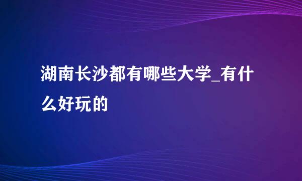 湖南长沙都有哪些大学_有什么好玩的