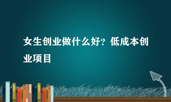 女生创业做什么好?低成本创业项目