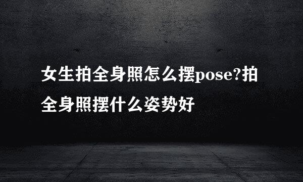 女生拍全身照怎么摆pose?拍全身照摆什么姿势好