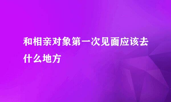和相亲对象第一次见面应该去什么地方