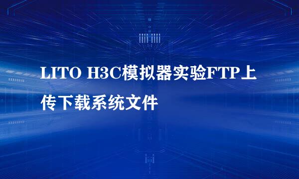 LITO H3C模拟器实验FTP上传下载系统文件