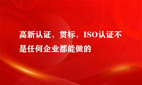 高新认证，贯标，ISO认证不是任何企业都能做的