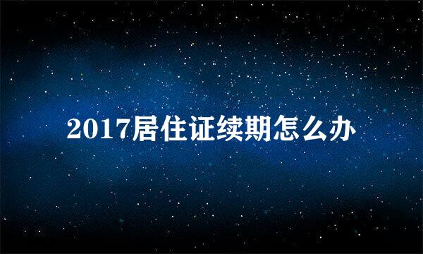 2017居住证续期怎么办