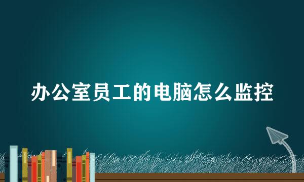 办公室员工的电脑怎么监控