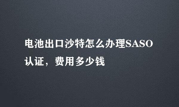 电池出口沙特怎么办理SASO认证，费用多少钱