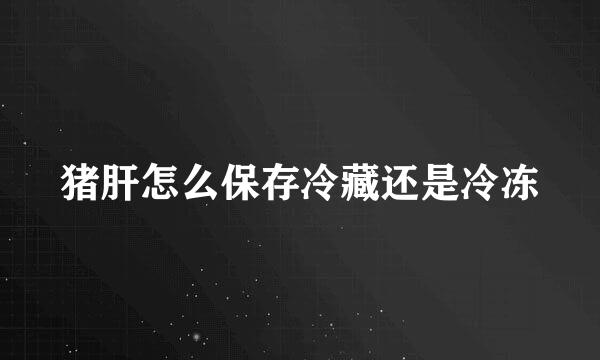 猪肝怎么保存冷藏还是冷冻
