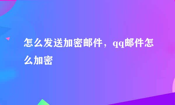 怎么发送加密邮件，qq邮件怎么加密