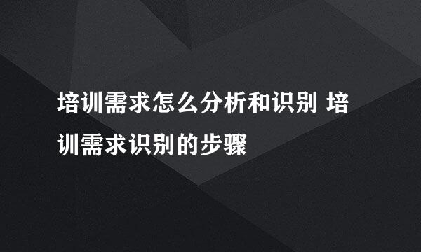 培训需求怎么分析和识别 培训需求识别的步骤