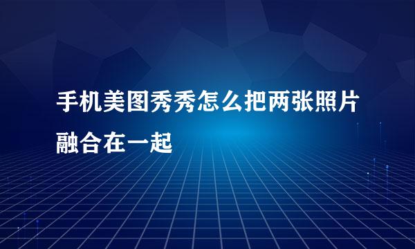 手机美图秀秀怎么把两张照片融合在一起