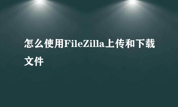怎么使用FileZilla上传和下载文件