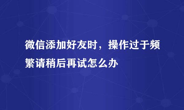 微信添加好友时，操作过于频繁请稍后再试怎么办
