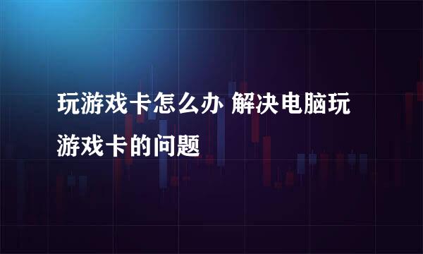 玩游戏卡怎么办 解决电脑玩游戏卡的问题