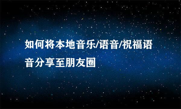 如何将本地音乐/语音/祝福语音分享至朋友圈