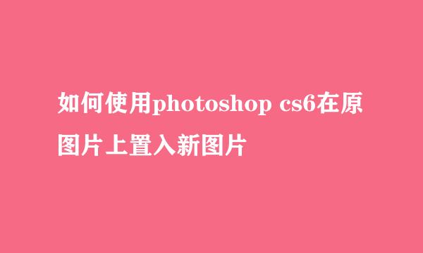 如何使用photoshop cs6在原图片上置入新图片