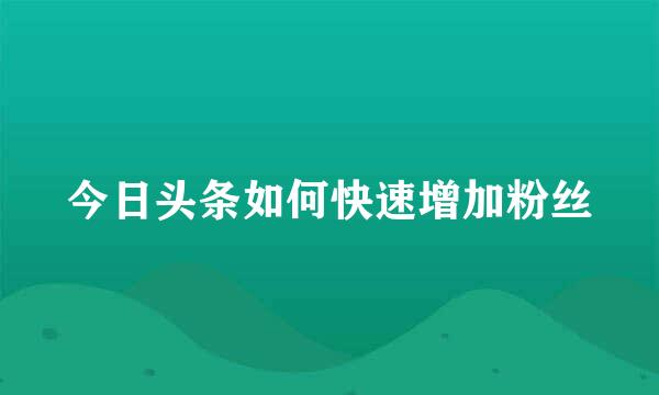 今日头条如何快速增加粉丝