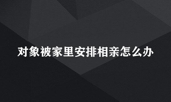 对象被家里安排相亲怎么办