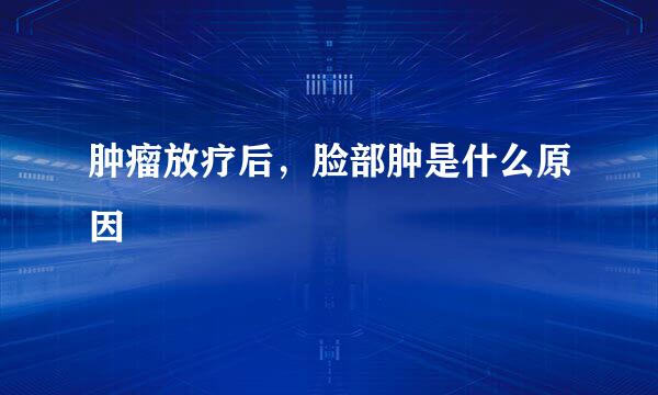 肿瘤放疗后,脸部肿是什么原因