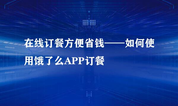 在线订餐方便省钱——如何使用饿了么APP订餐