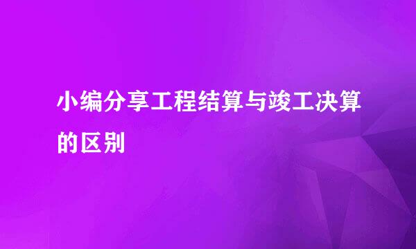 小编分享工程结算与竣工决算的区别