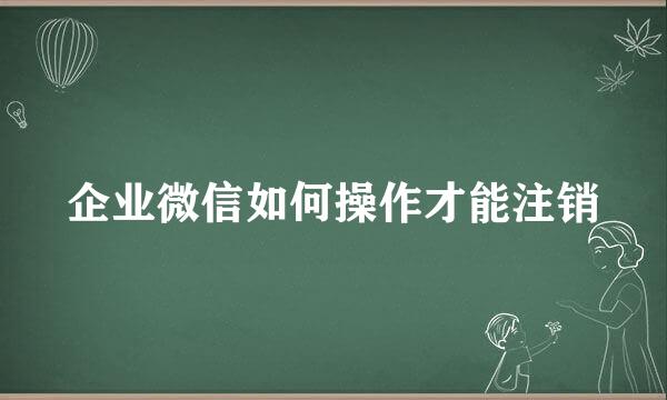 企业微信如何操作才能注销