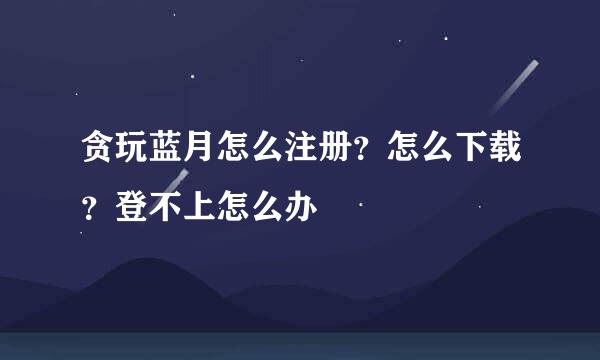 贪玩蓝月怎么注册？怎么下载？登不上怎么办
