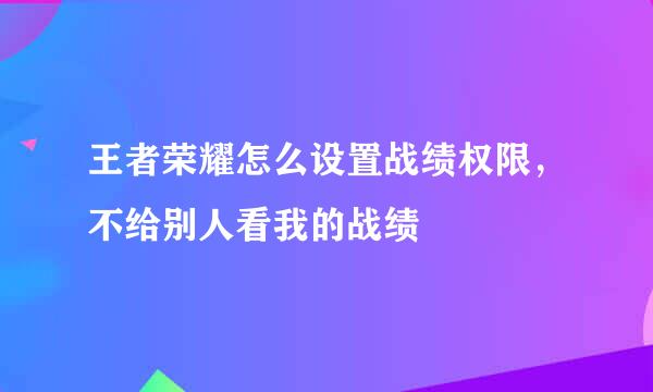 王者荣耀怎么设置战绩权限，不给别人看我的战绩