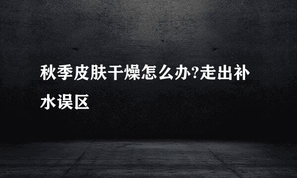 秋季皮肤干燥怎么办?走出补水误区