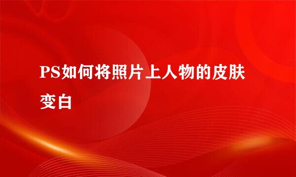 PS如何将照片上人物的皮肤变白