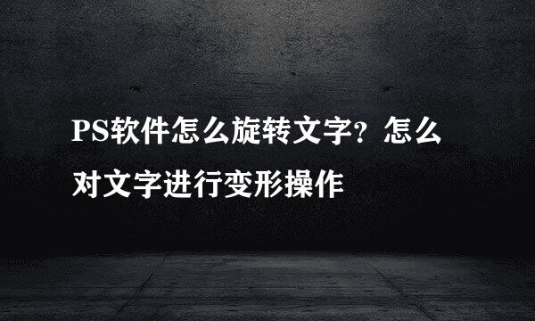 PS软件怎么旋转文字？怎么对文字进行变形操作