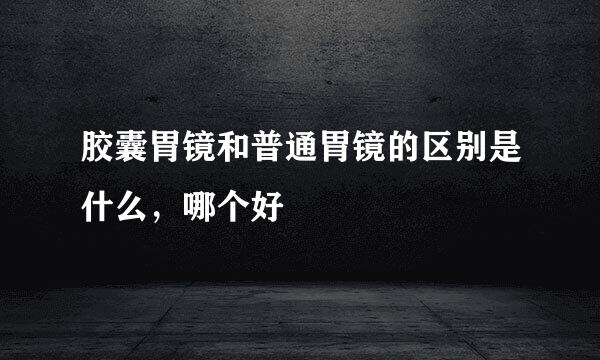 胶囊胃镜和普通胃镜的区别是什么，哪个好