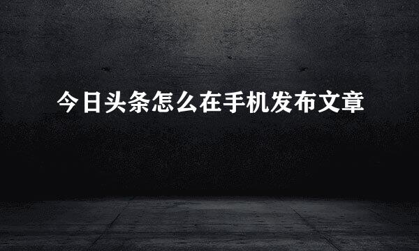 今日头条怎么在手机发布文章