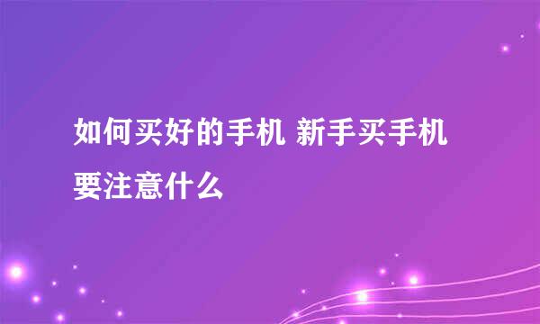 如何买好的手机 新手买手机要注意什么