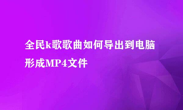 全民k歌歌曲如何导出到电脑形成MP4文件