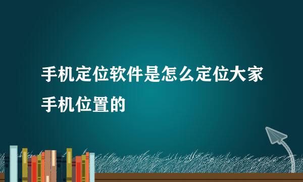 手机定位软件是怎么定位大家手机位置的
