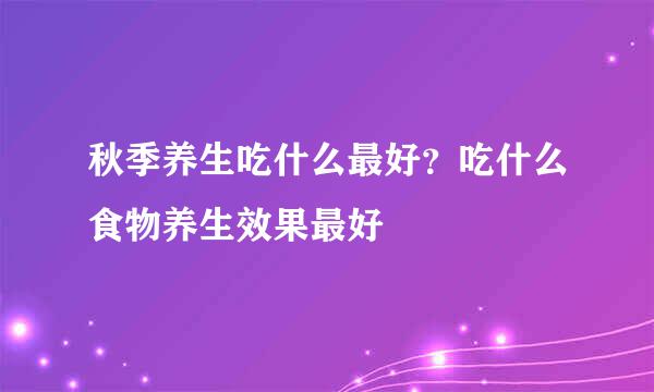 秋季养生吃什么最好？吃什么食物养生效果最好