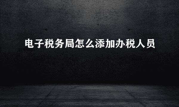 电子税务局怎么添加办税人员