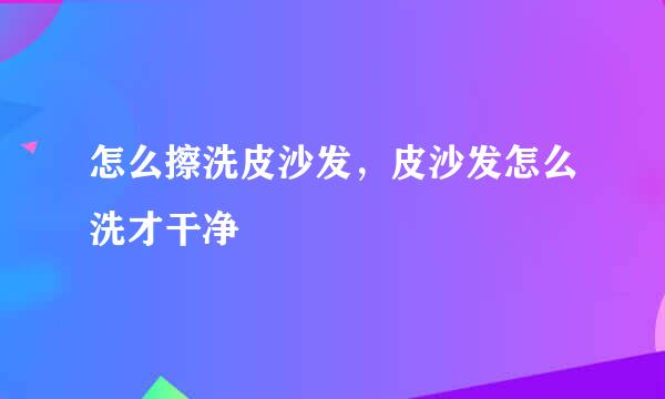 怎么擦洗皮沙发,皮沙发怎么洗才干净