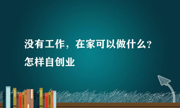 没有工作，在家可以做什么？怎样自创业