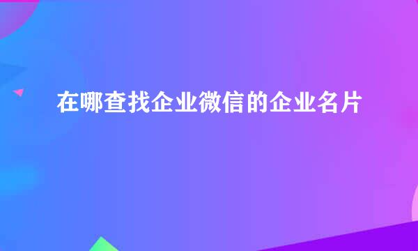 在哪查找企业微信的企业名片