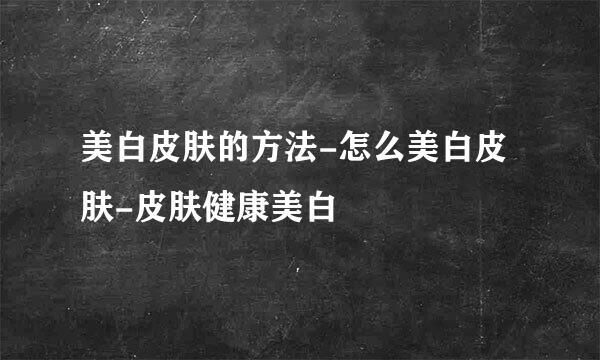 美白皮肤的方法-怎么美白皮肤-皮肤健康美白