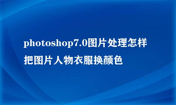 photoshop7.0图片处理怎样把图片人物衣服换颜色