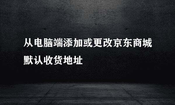 从电脑端添加或更改京东商城默认收货地址