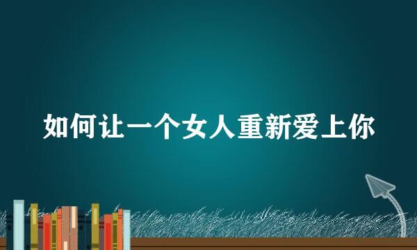 如何让一个女人重新爱上你