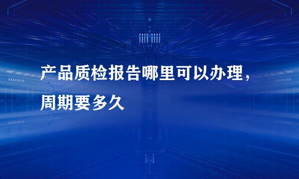 产品质检报告哪里可以办理，周期要多久