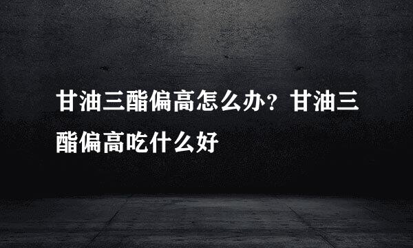 甘油三酯偏高怎么办？甘油三酯偏高吃什么好