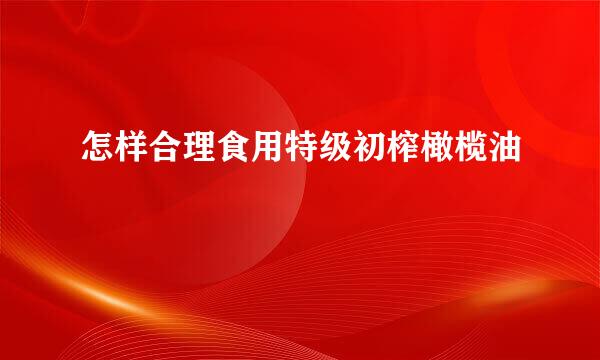 怎样合理食用特级初榨橄榄油