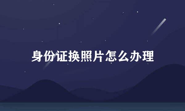 身份证换照片怎么办理