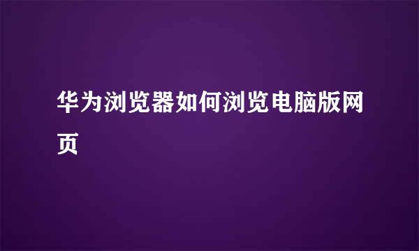 华为浏览器如何浏览电脑版网页