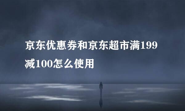 京东优惠券和京东超市满199减100怎么使用