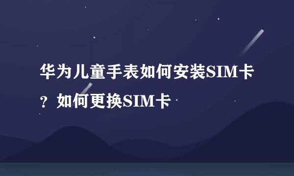 华为儿童手表如何安装SIM卡？如何更换SIM卡